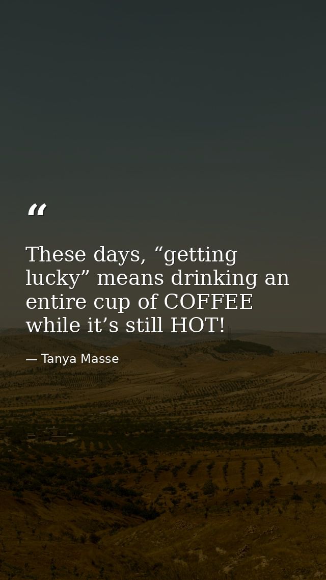 These days, “getting lucky” means drinking an entire cup of COFFEE while it’s still HOT! — Tanya Masse