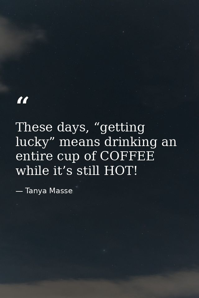 These days, “getting lucky” means drinking an entire cup of COFFEE while it’s still HOT! — Tanya Masse