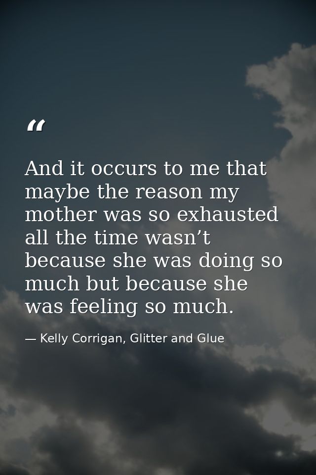 And it occurs to me that maybe the reason my mother was so exhausted all the time wasn’t because she was doing so much b — Kelly Corrigan, Glitter and Glue