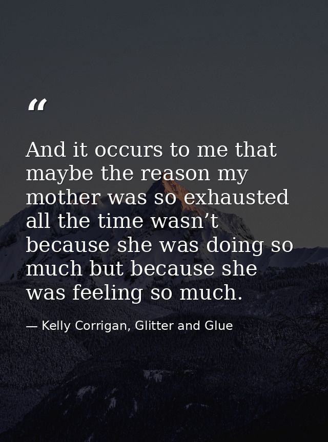 And it occurs to me that maybe the reason my mother was so exhausted all the time wasn’t because she was doing so much b — Kelly Corrigan, Glitter and Glue