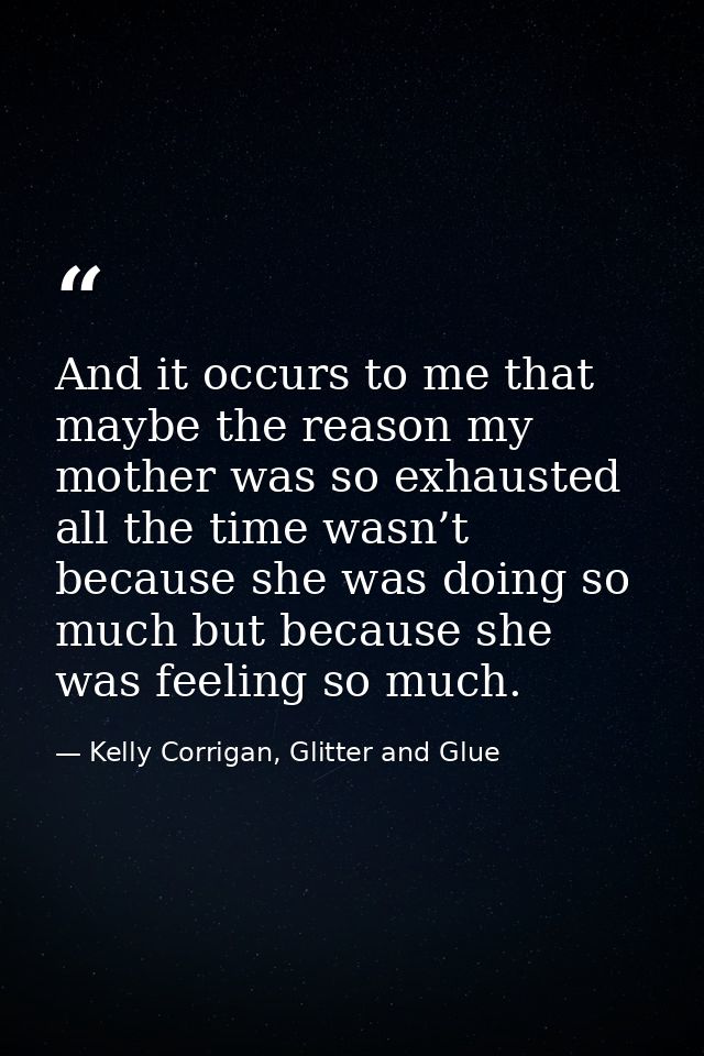 And it occurs to me that maybe the reason my mother was so exhausted all the time wasn’t because she was doing so much b — Kelly Corrigan, Glitter and Glue
