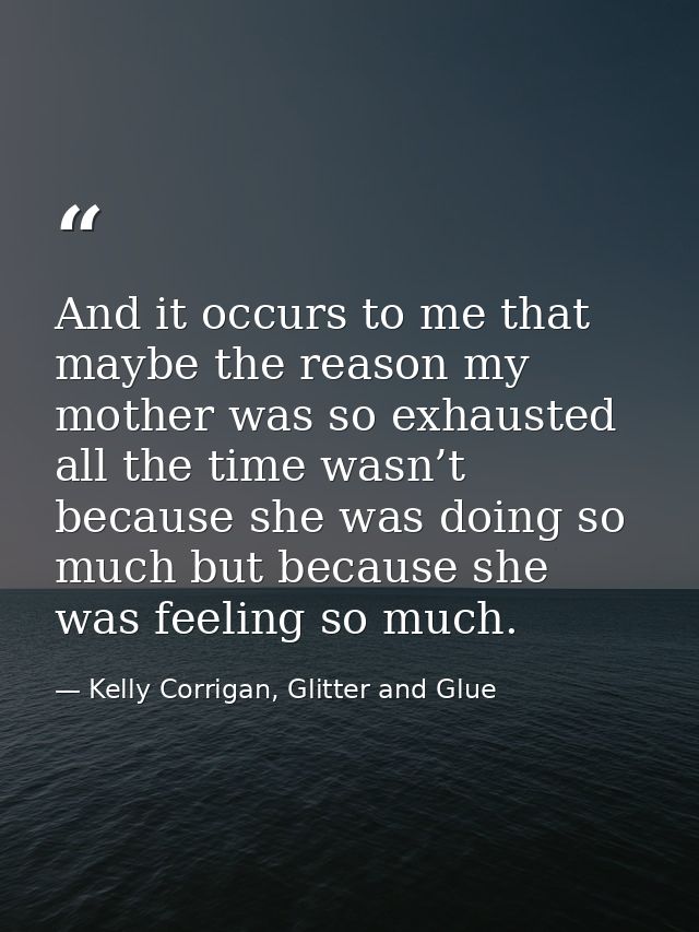 And it occurs to me that maybe the reason my mother was so exhausted all the time wasn’t because she was doing so much b — Kelly Corrigan, Glitter and Glue
