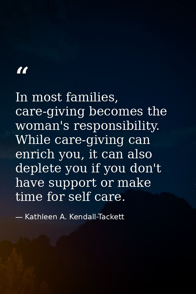 In most families, care-giving becomes the woman's responsibility. While care-giving can enrich you, it can also deplete  — Kathleen A. Kendall-Tackett