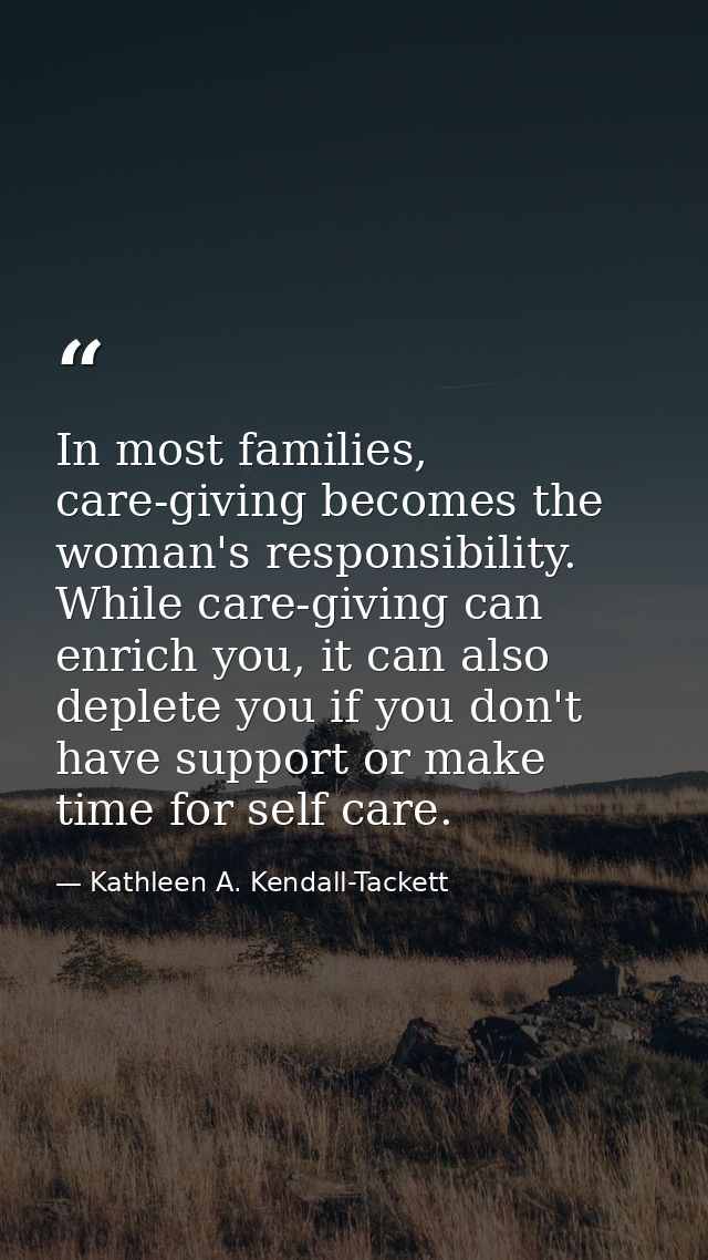 In most families, care-giving becomes the woman's responsibility. While care-giving can enrich you, it can also deplete  — Kathleen A. Kendall-Tackett