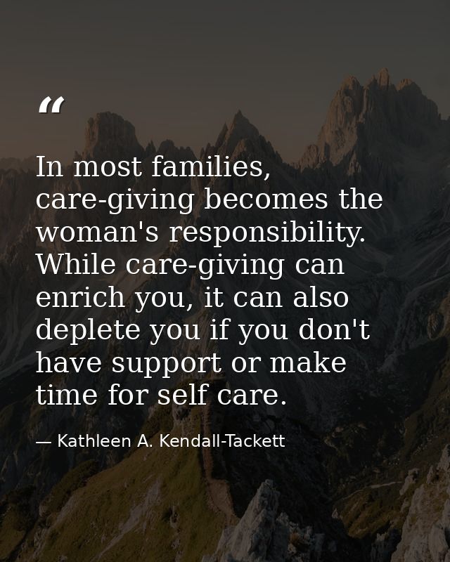 In most families, care-giving becomes the woman's responsibility. While care-giving can enrich you, it can also deplete  — Kathleen A. Kendall-Tackett