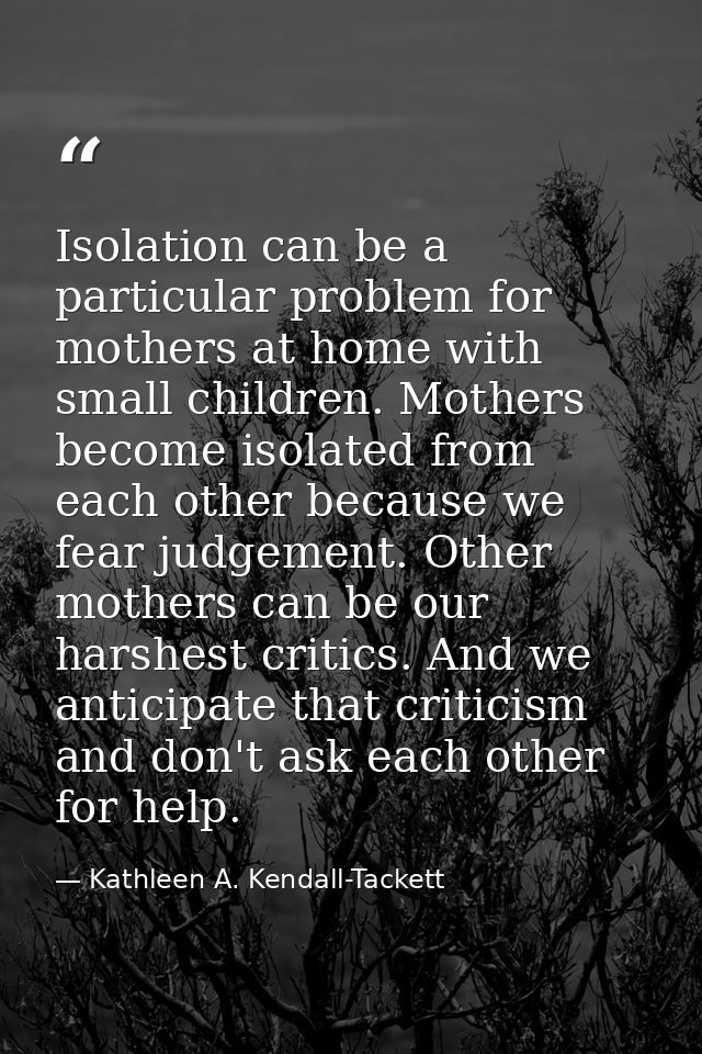 Isolation can be a particular problem for mothers at home with small children. Mothers become isolated from each other b — Kathleen A. Kendall-Tackett