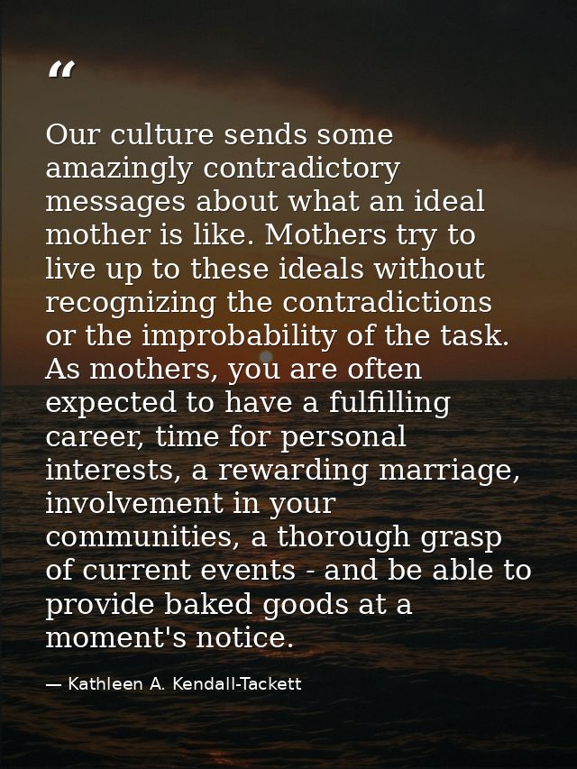 Our culture sends some amazingly contradictory messages about what an ideal mother is like. Mothers try to live up to th — Kathleen A. Kendall-Tackett