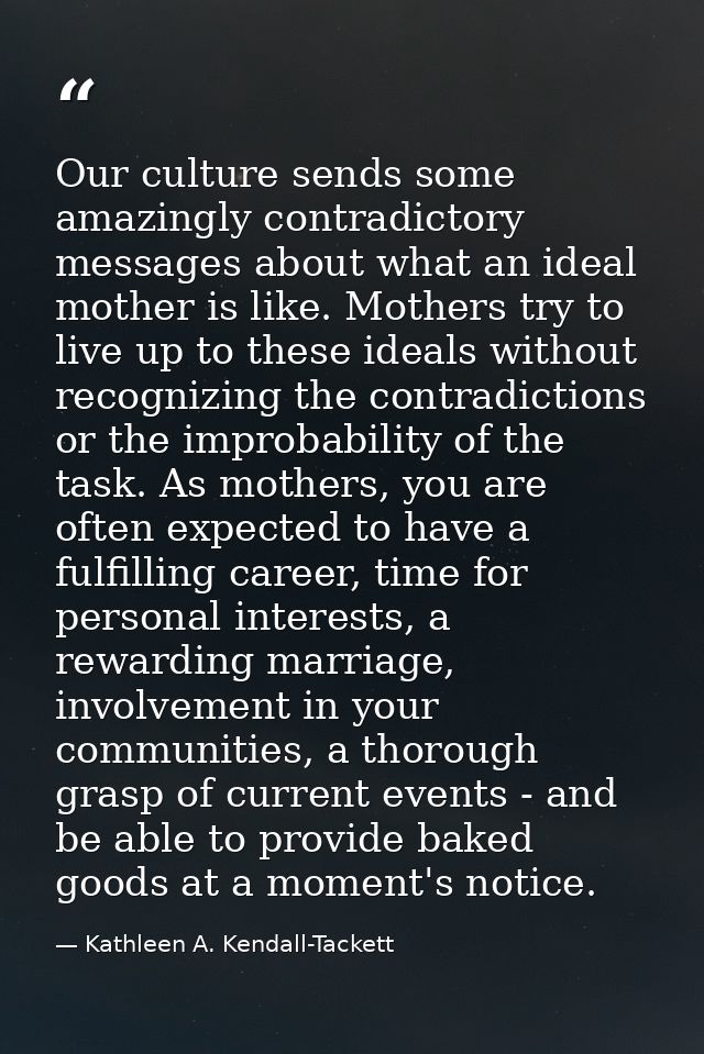 Our culture sends some amazingly contradictory messages about what an ideal mother is like. Mothers try to live up to th — Kathleen A. Kendall-Tackett