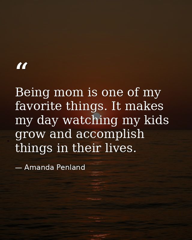 Being mom is one of my favorite things. It makes my day watching my kids grow and accomplish things in their lives. — Amanda Penland