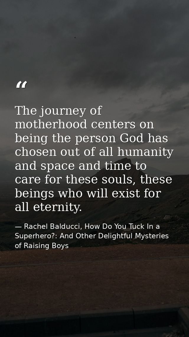The journey of motherhood centers on being the person God has chosen out of all humanity and space and time to care for  — Rachel Balducci, How Do You Tuck In a Superhero?: And Other Delightful Mysteries of Raising Boys