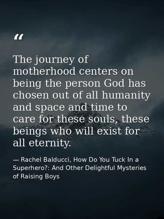 The journey of motherhood centers on being the person God has chosen out of all humanity and space and time to care for  — Rachel Balducci, How Do You Tuck In a Superhero?: And Other Delightful Mysteries of Raising Boys