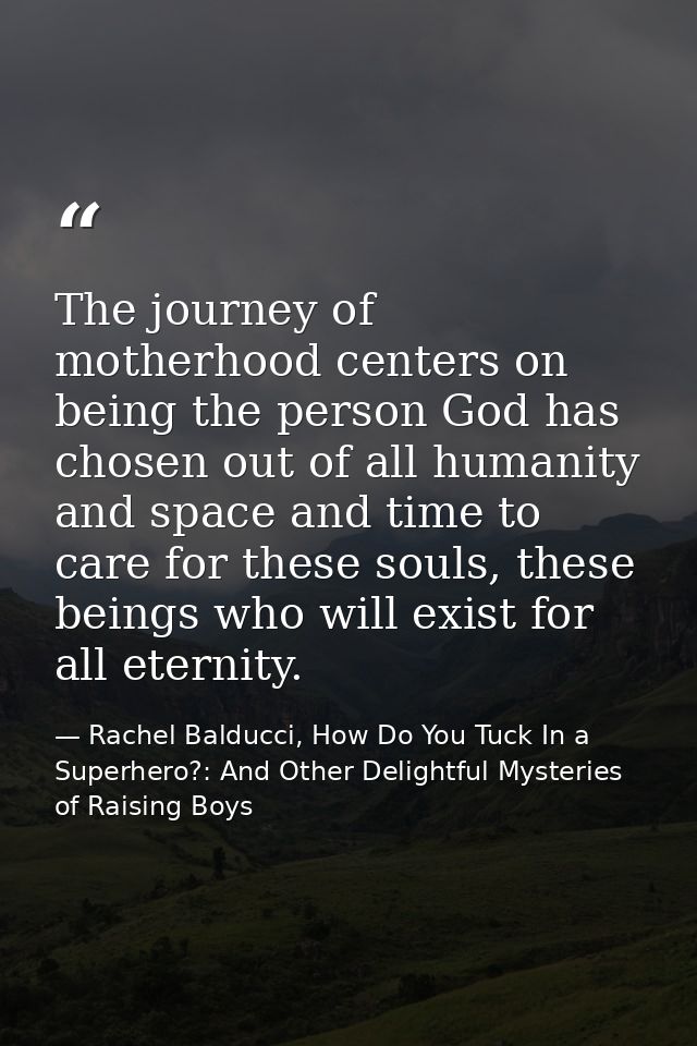The journey of motherhood centers on being the person God has chosen out of all humanity and space and time to care for  — Rachel Balducci, How Do You Tuck In a Superhero?: And Other Delightful Mysteries of Raising Boys