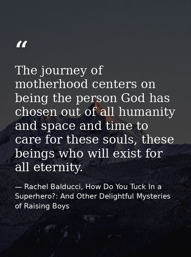 The journey of motherhood centers on being the person God has chosen out of all humanity and space and time to care for  — Rachel Balducci, How Do You Tuck In a Superhero?: And Other Delightful Mysteries of Raising Boys