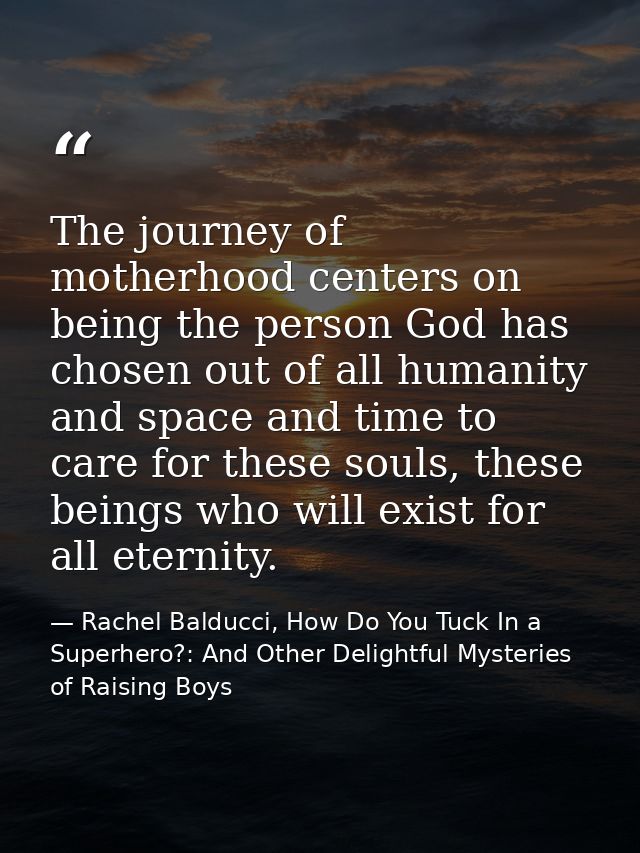 The journey of motherhood centers on being the person God has chosen out of all humanity and space and time to care for  — Rachel Balducci, How Do You Tuck In a Superhero?: And Other Delightful Mysteries of Raising Boys