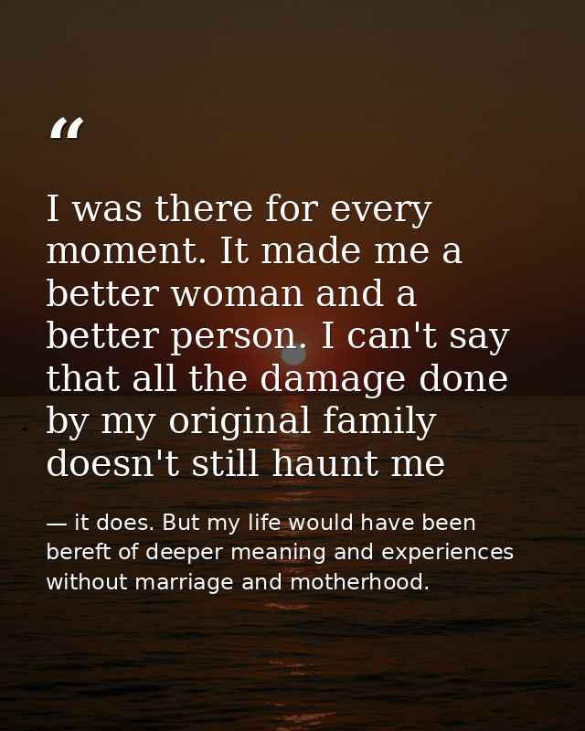 I was there for every moment. It made me a better woman and a better person. I can't say that all the damage done by my  — it does. But my life would have been bereft of deeper meaning and experiences without marriage and motherhood.