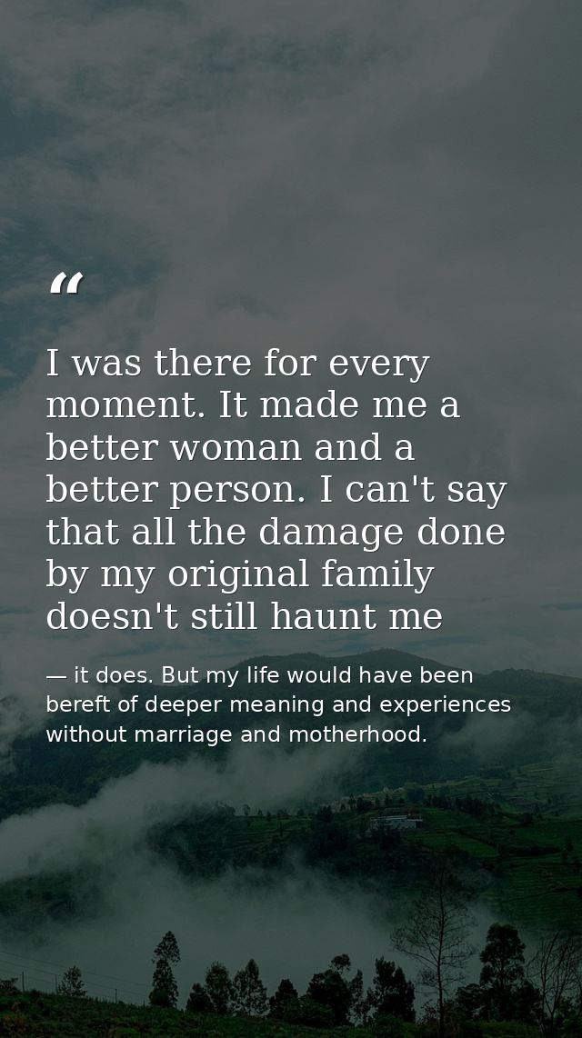I was there for every moment. It made me a better woman and a better person. I can't say that all the damage done by my  — it does. But my life would have been bereft of deeper meaning and experiences without marriage and motherhood.