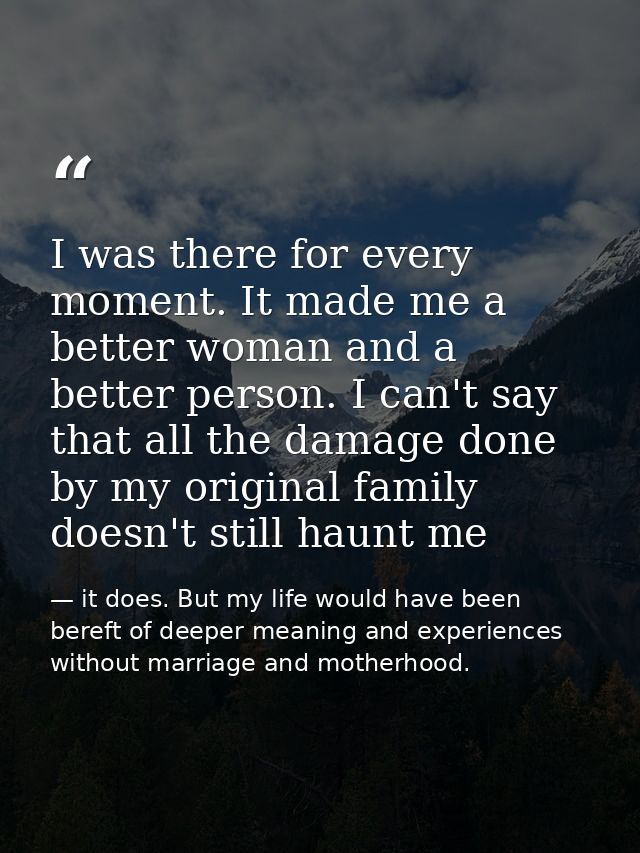 I was there for every moment. It made me a better woman and a better person. I can't say that all the damage done by my  — it does. But my life would have been bereft of deeper meaning and experiences without marriage and motherhood.