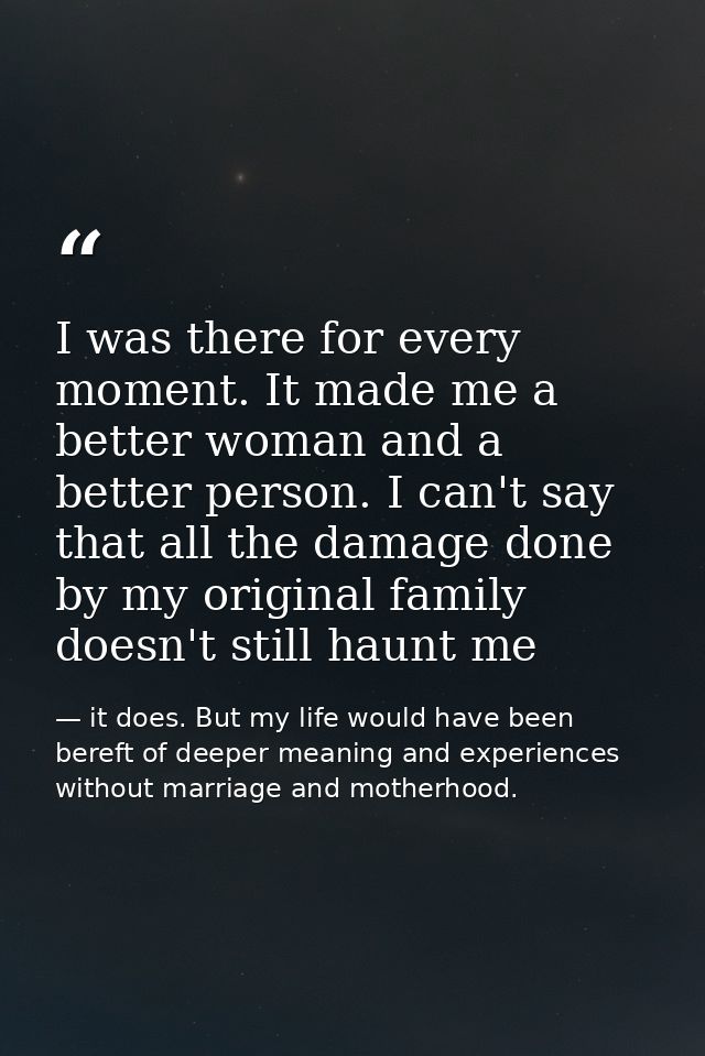 I was there for every moment. It made me a better woman and a better person. I can't say that all the damage done by my  — it does. But my life would have been bereft of deeper meaning and experiences without marriage and motherhood.