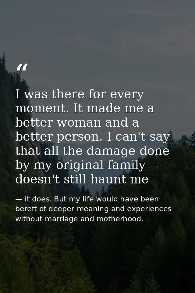 I was there for every moment. It made me a better woman and a better person. I can't say that all the damage done by my  — it does. But my life would have been bereft of deeper meaning and experiences without marriage and motherhood.