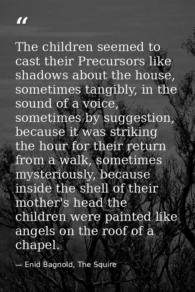 The children seemed to cast their Precursors like shadows about the house, sometimes tangibly, in the sound of a voice,  — Enid Bagnold, The Squire