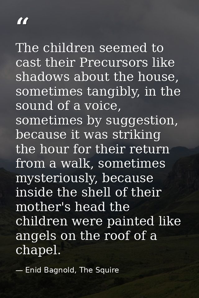 The children seemed to cast their Precursors like shadows about the house, sometimes tangibly, in the sound of a voice,  — Enid Bagnold, The Squire