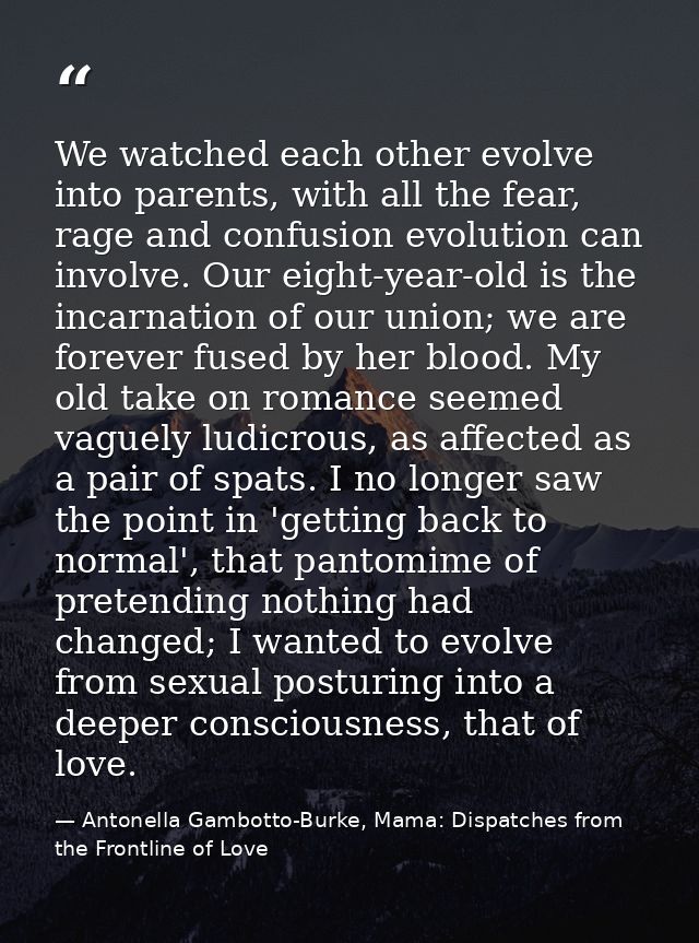 We watched each other evolve into parents, with all the fear, rage and confusion evolution can involve. Our eight-year-o — Antonella Gambotto-Burke, Mama: Dispatches from the Frontline of Love