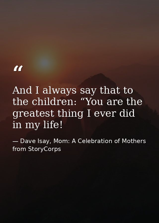 And I always say that to the children: “You are the greatest thing I ever did in my life! — Dave Isay, Mom: A Celebration of Mothers from StoryCorps