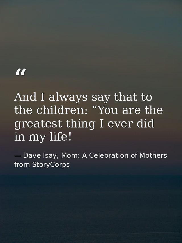 And I always say that to the children: “You are the greatest thing I ever did in my life! — Dave Isay, Mom: A Celebration of Mothers from StoryCorps