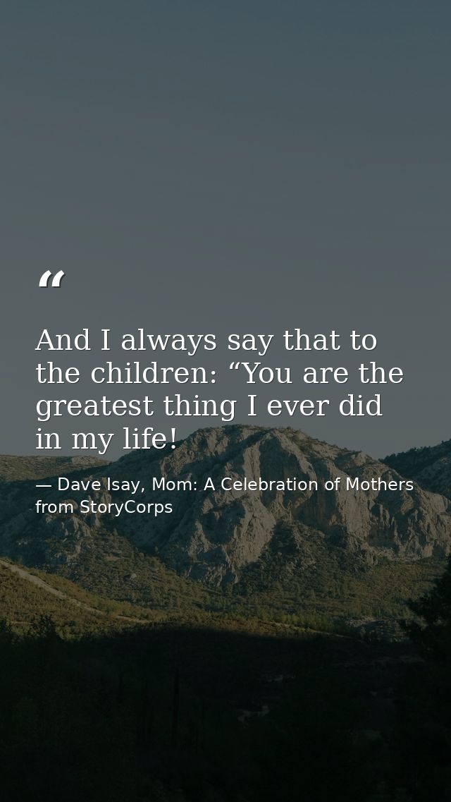 And I always say that to the children: “You are the greatest thing I ever did in my life! — Dave Isay, Mom: A Celebration of Mothers from StoryCorps
