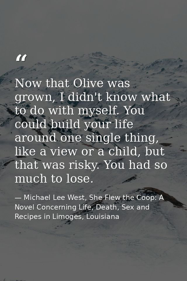 Now that Olive was grown, I didn't know what to do with myself. You could build your life around one single thing, like  — Michael Lee West, She Flew the Coop: A Novel Concerning Life, Death, Sex and Recipes in Limoges, Louisiana
