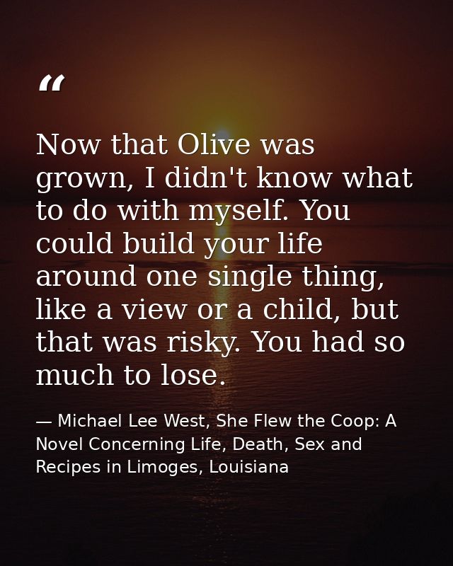 Now that Olive was grown, I didn't know what to do with myself. You could build your life around one single thing, like  — Michael Lee West, She Flew the Coop: A Novel Concerning Life, Death, Sex and Recipes in Limoges, Louisiana