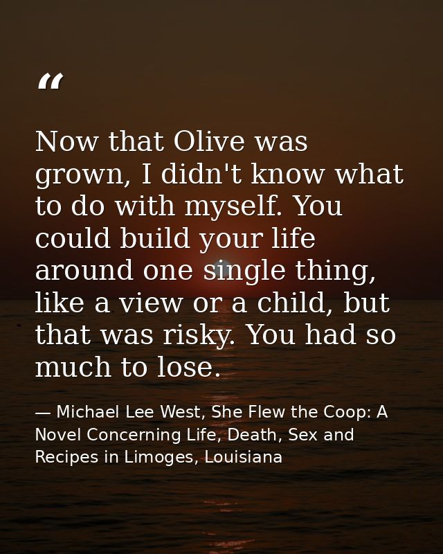 Now that Olive was grown, I didn't know what to do with myself. You could build your life around one single thing, like  — Michael Lee West, She Flew the Coop: A Novel Concerning Life, Death, Sex and Recipes in Limoges, Louisiana
