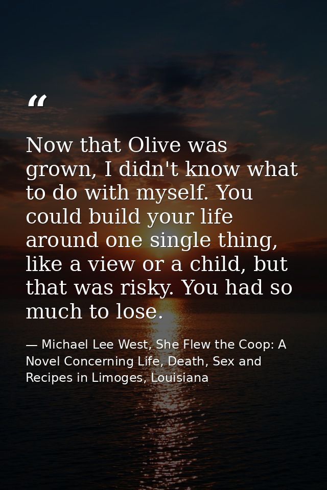 Now that Olive was grown, I didn't know what to do with myself. You could build your life around one single thing, like  — Michael Lee West, She Flew the Coop: A Novel Concerning Life, Death, Sex and Recipes in Limoges, Louisiana