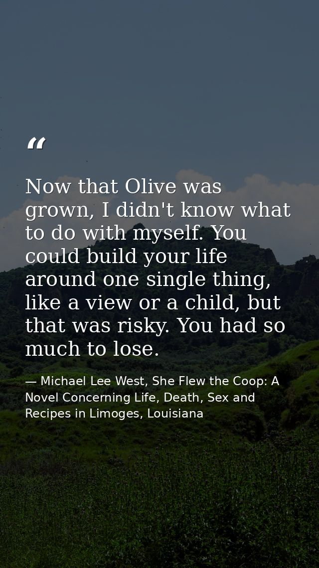 Now that Olive was grown, I didn't know what to do with myself. You could build your life around one single thing, like  — Michael Lee West, She Flew the Coop: A Novel Concerning Life, Death, Sex and Recipes in Limoges, Louisiana