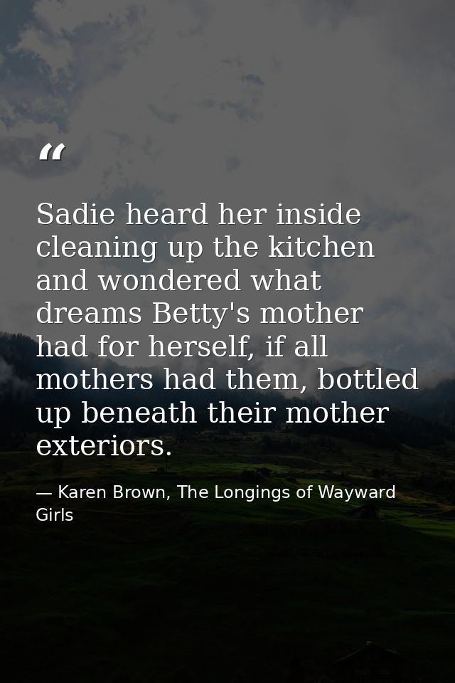 Sadie heard her inside cleaning up the kitchen and wondered what dreams Betty's mother had for herself, if all mothers h — Karen Brown, The Longings of Wayward Girls