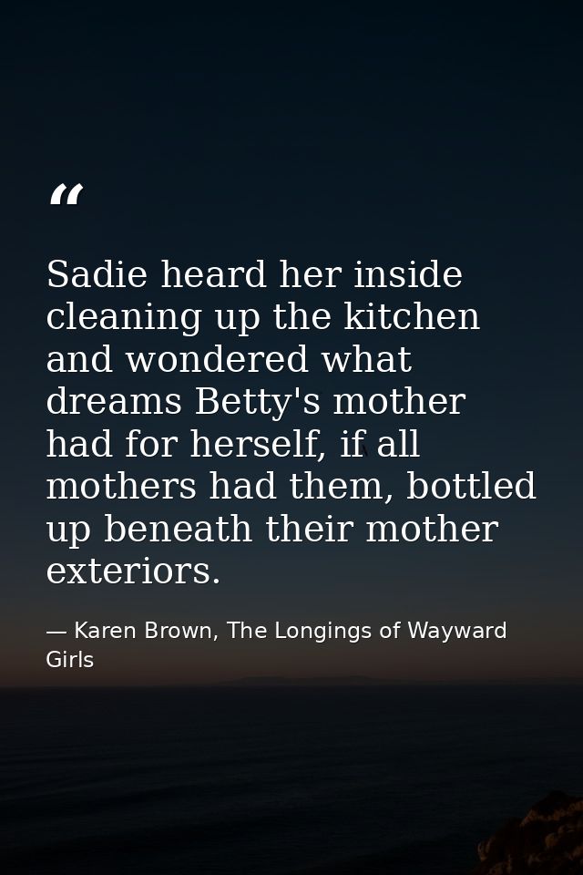Sadie heard her inside cleaning up the kitchen and wondered what dreams Betty's mother had for herself, if all mothers h — Karen Brown, The Longings of Wayward Girls