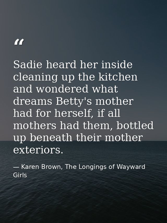Sadie heard her inside cleaning up the kitchen and wondered what dreams Betty's mother had for herself, if all mothers h — Karen Brown, The Longings of Wayward Girls