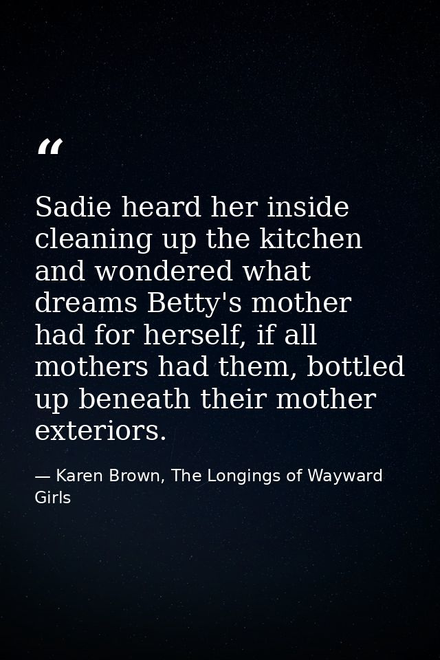 Sadie heard her inside cleaning up the kitchen and wondered what dreams Betty's mother had for herself, if all mothers h — Karen Brown, The Longings of Wayward Girls