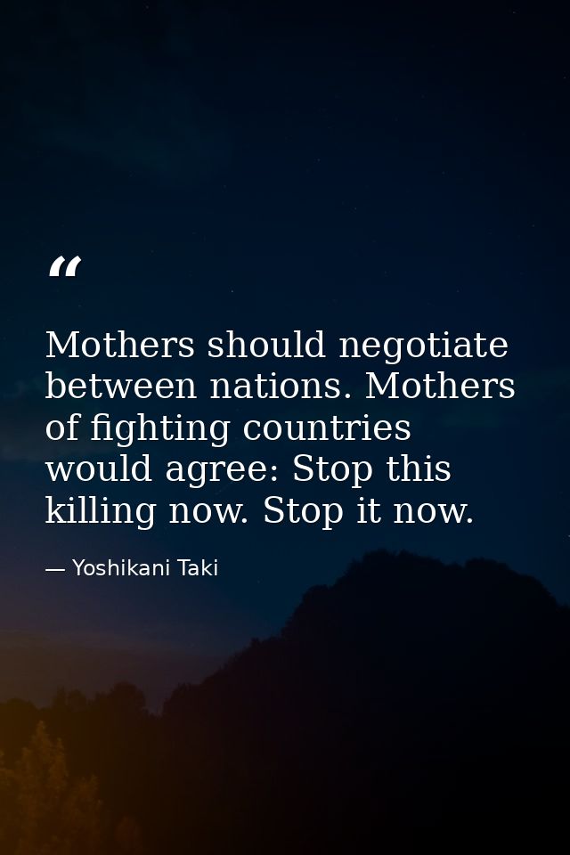 Mothers should negotiate between nations. Mothers of fighting countries would agree: Stop this killing now. Stop it now. — Yoshikani Taki