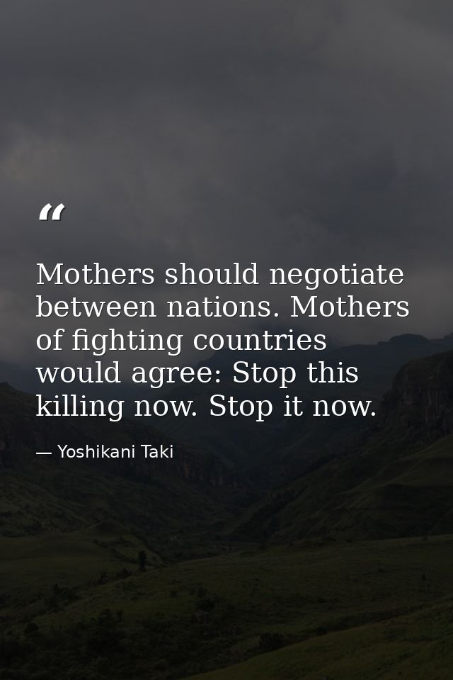 Mothers should negotiate between nations. Mothers of fighting countries would agree: Stop this killing now. Stop it now. — Yoshikani Taki
