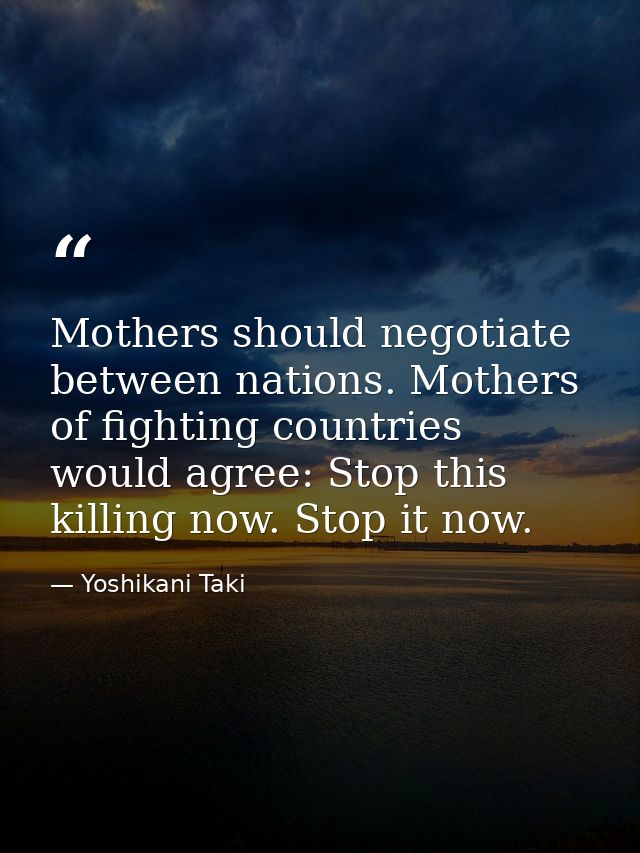 Mothers should negotiate between nations. Mothers of fighting countries would agree: Stop this killing now. Stop it now. — Yoshikani Taki