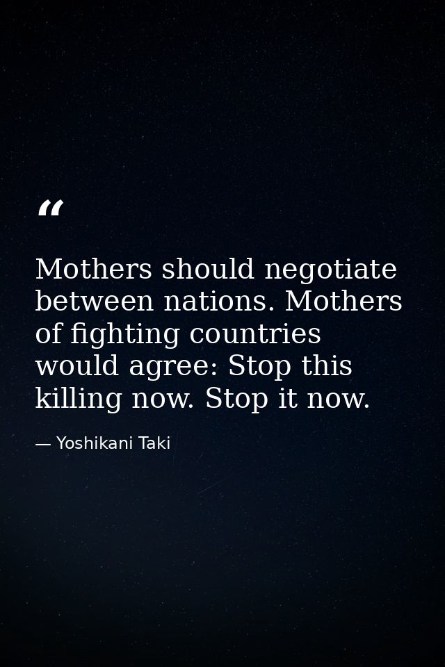 Mothers should negotiate between nations. Mothers of fighting countries would agree: Stop this killing now. Stop it now. — Yoshikani Taki
