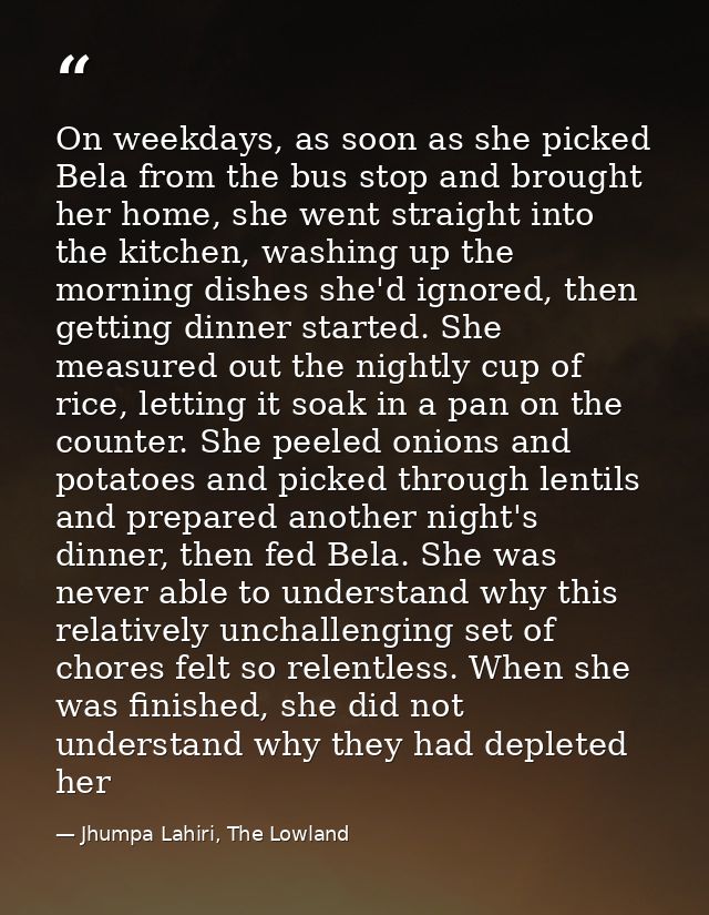 On weekdays, as soon as she picked Bela from the bus stop and brought her home, she went straight into the kitchen, wash — Jhumpa Lahiri, The Lowland