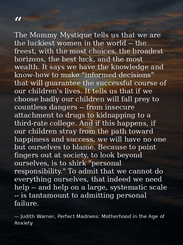 The Mommy Mystique tells us that we are the luckiest women in the world -- the freest, with the most choices, the broade — Judith Warner, Perfect Madness: Motherhood in the Age of Anxiety