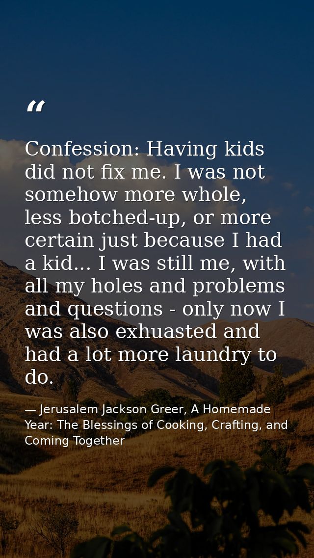 Confession: Having kids did not fix me. I was not somehow more whole, less botched-up, or more certain just because I ha — Jerusalem Jackson Greer, A Homemade Year: The Blessings of Cooking, Crafting, and Coming Together