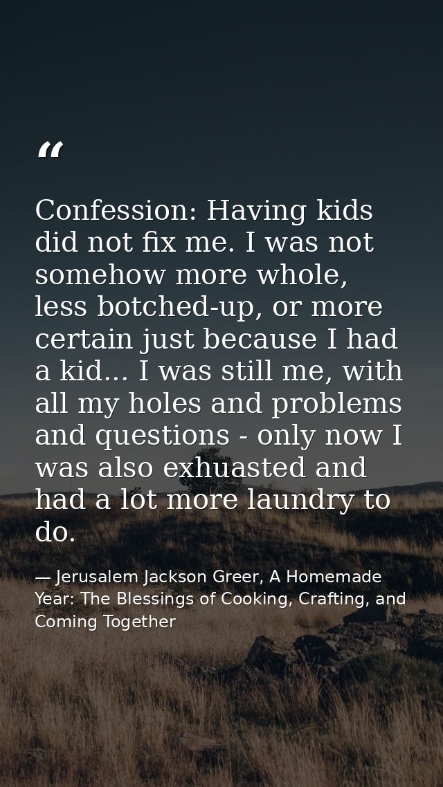 Confession: Having kids did not fix me. I was not somehow more whole, less botched-up, or more certain just because I ha — Jerusalem Jackson Greer, A Homemade Year: The Blessings of Cooking, Crafting, and Coming Together