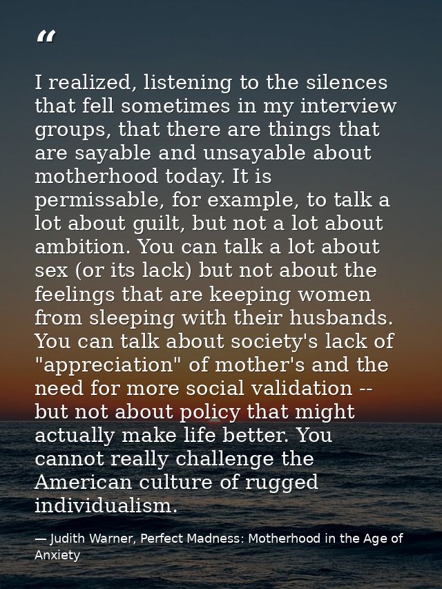 I realized, listening to the silences that fell sometimes in my interview groups, that there are things that are sayable — Judith Warner, Perfect Madness: Motherhood in the Age of Anxiety