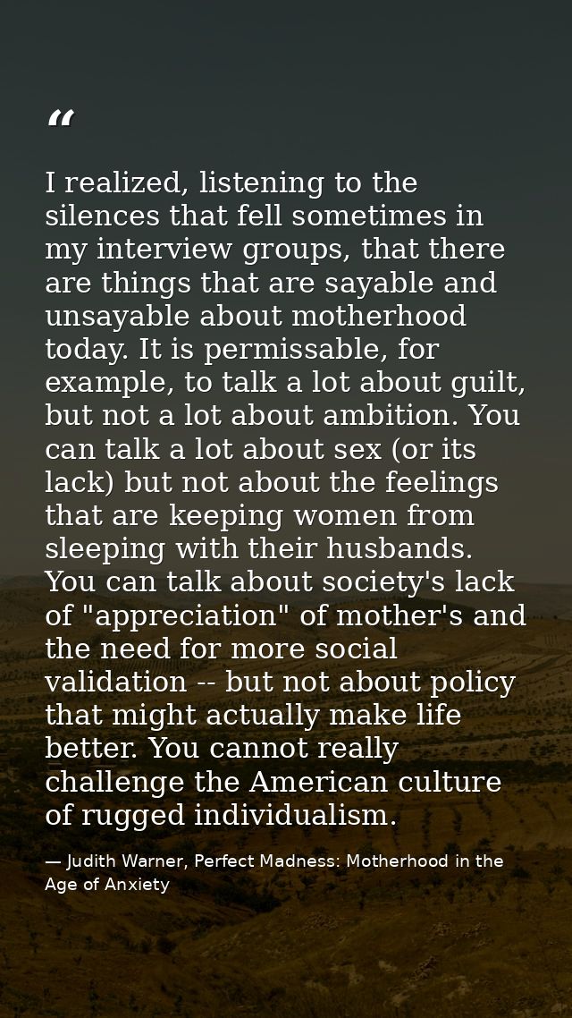 I realized, listening to the silences that fell sometimes in my interview groups, that there are things that are sayable — Judith Warner, Perfect Madness: Motherhood in the Age of Anxiety