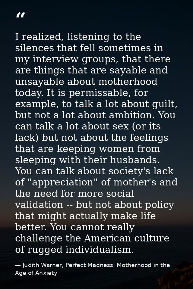 I realized, listening to the silences that fell sometimes in my interview groups, that there are things that are sayable — Judith Warner, Perfect Madness: Motherhood in the Age of Anxiety