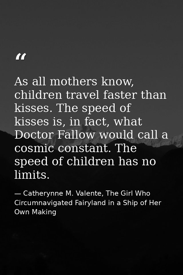 As all mothers know, children travel faster than kisses. The speed of kisses is, in fact, what Doctor Fallow would call  — Catherynne M. Valente, The Girl Who Circumnavigated Fairyland in a Ship of Her Own Making